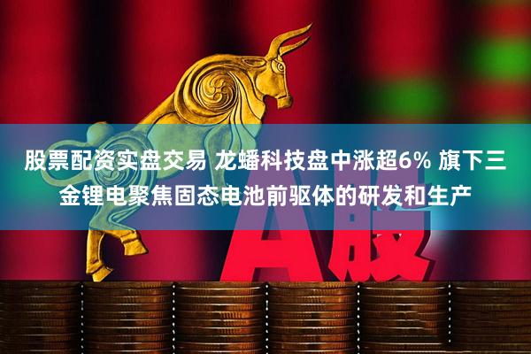股票配资实盘交易 龙蟠科技盘中涨超6% 旗下三金锂电聚焦固态电池前驱体的研发和生产
