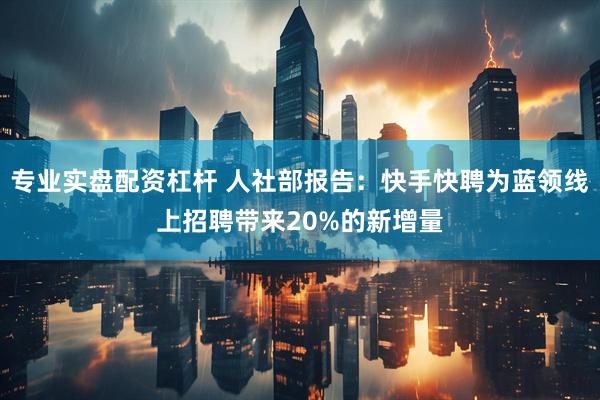 专业实盘配资杠杆 人社部报告：快手快聘为蓝领线上招聘带来20%的新增量