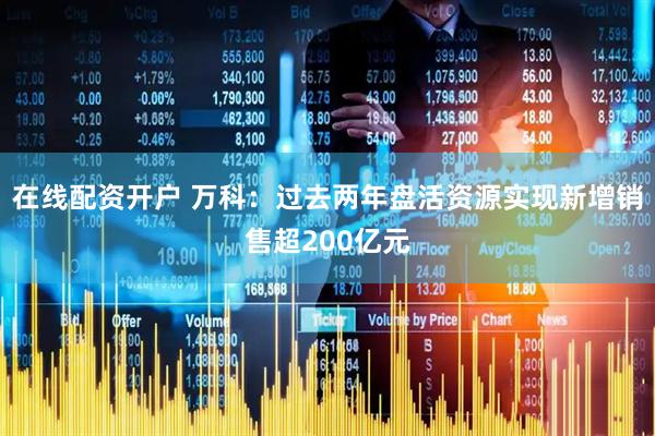 在线配资开户 万科：过去两年盘活资源实现新增销售超200亿元