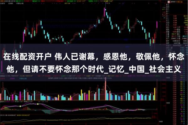 在线配资开户 伟人已谢幕，感恩他，敬佩他，怀念他，但请不要怀念那个时代_记忆_中国_社会主义