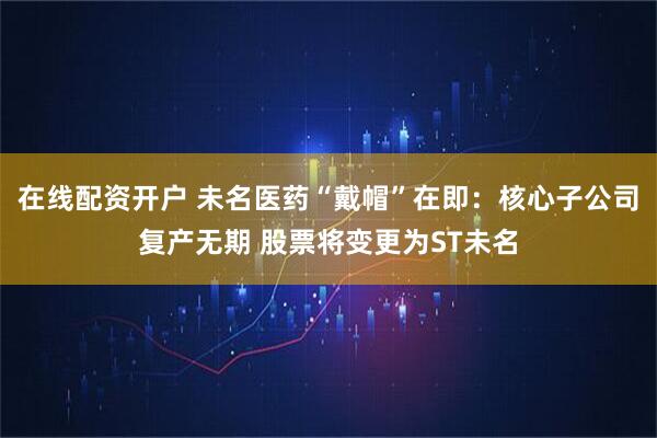 在线配资开户 未名医药“戴帽”在即：核心子公司复产无期 股票将变更为ST未名