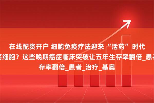 在线配资开户 细胞免疫疗法迎来 “活药” 时代!一针清除癌细胞?这些晚期癌症临床突破让五年生存率翻倍_患者_治疗_基奥