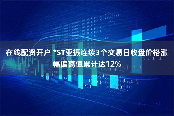在线配资开户 *ST亚振连续3个交易日收盘价格涨幅偏离值累计达12%