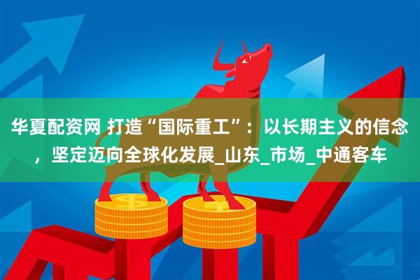 华夏配资网 打造“国际重工”：以长期主义的信念，坚定迈向全球化发展_山东_市场_中通客车