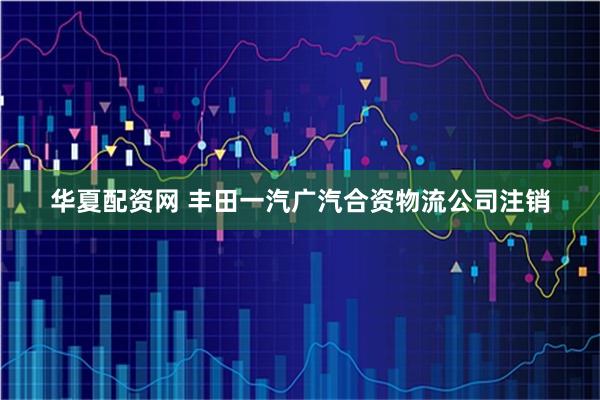 华夏配资网 丰田一汽广汽合资物流公司注销