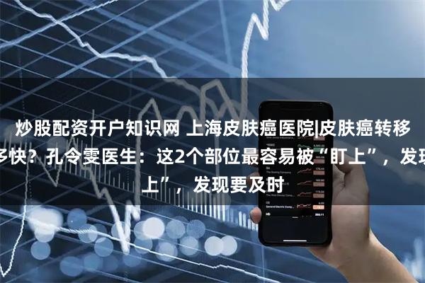 炒股配资开户知识网 上海皮肤癌医院|皮肤癌转移速度有多快？孔令雯医生：这2个部位最容易被“盯上”，发现要及时