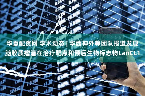 华夏配资网 学术动态 | 华西神外等团队报道发现脑胶质瘤潜在治疗靶点和预后生物标志物LanCL1