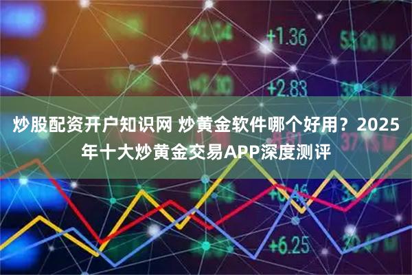 炒股配资开户知识网 炒黄金软件哪个好用？2025年十大炒黄金交易APP深度测评