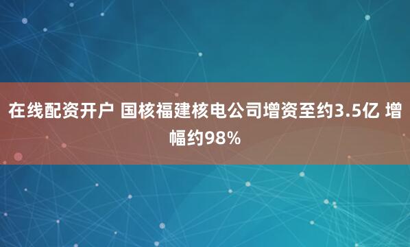 在线配资开户 国核福建核电公司增资至约3.5亿 增幅约98%