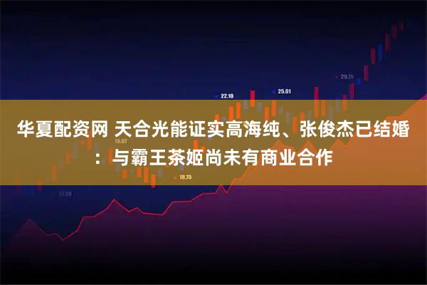 华夏配资网 天合光能证实高海纯、张俊杰已结婚：与霸王茶姬尚未有商业合作