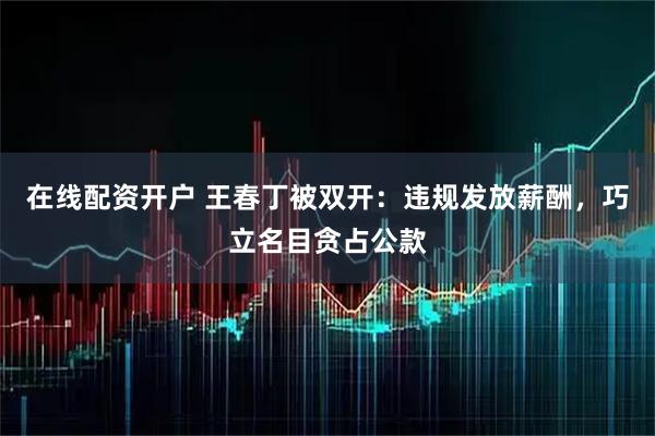 在线配资开户 王春丁被双开:违规发放薪酬,巧立名目贪占公款