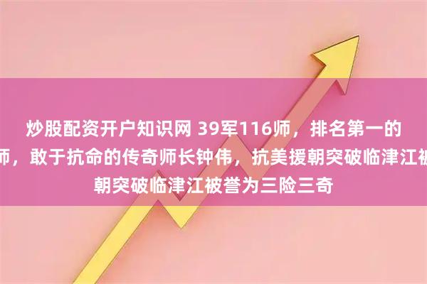 炒股配资开户知识网 39军116师，排名第一的四野头等主力师，敢于抗命的传奇师长钟伟，抗美援朝突破临津江被誉为三险三奇