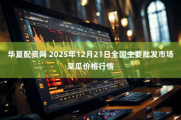 华夏配资网 2025年12月21日全国主要批发市场菜瓜价格行情